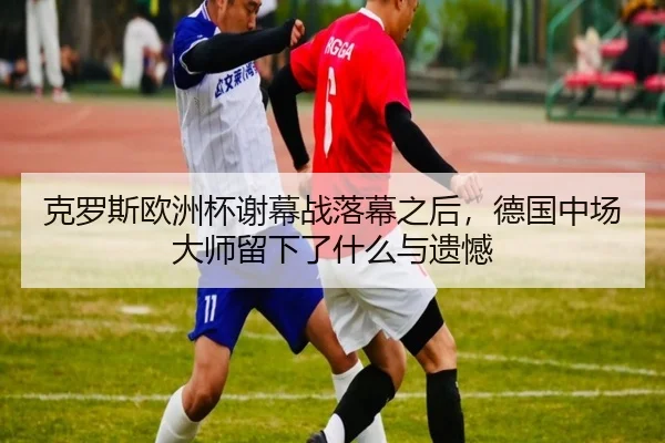 克罗斯欧洲杯谢幕战落幕之后，德国中场大师留下了什么与遗憾 | kaiyun